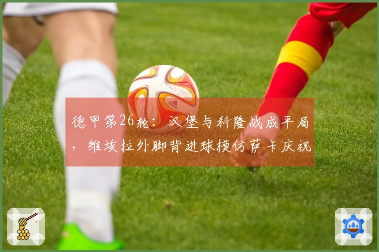 德甲第26轮：汉堡与科隆战成平局，维埃拉外脚背进球模仿萨卡庆祝