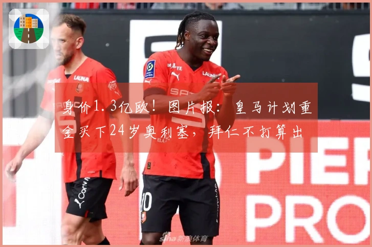 身价1.3亿欧！图片报：皇马计划重金买下24岁奥利塞，拜仁不打算出售