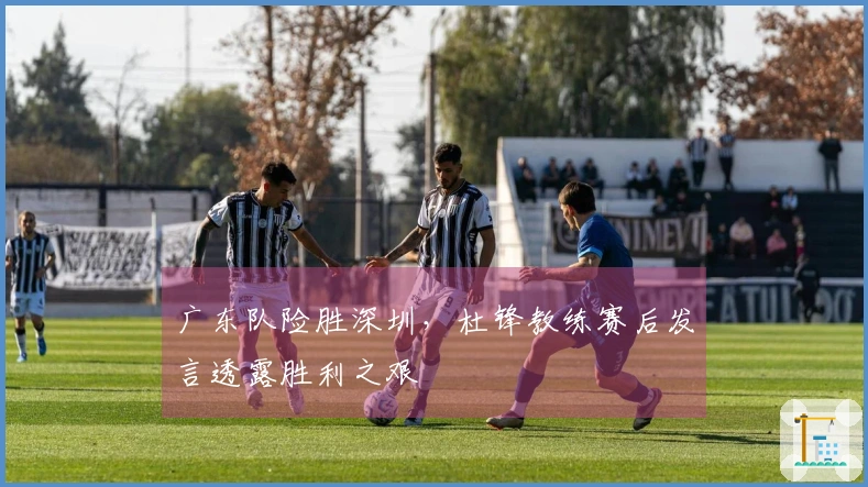 广东队险胜深圳，杜锋教练赛后发言透露胜利之艰