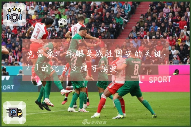 克雷桑:韩鹏是战胜国安的关键,2-1的比分合理可接受