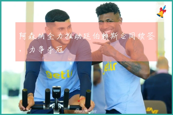 阿森纳全力推动廷伯赖斯合同续签，力争夺冠