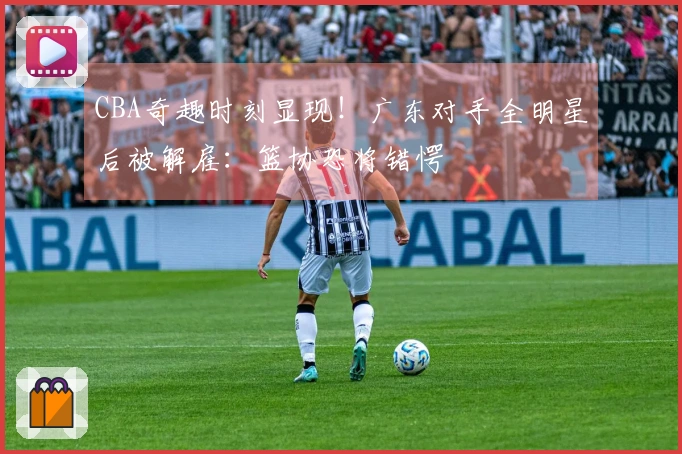 CBA奇趣时刻显现！广东对手全明星后被解雇：篮协恐将错愕