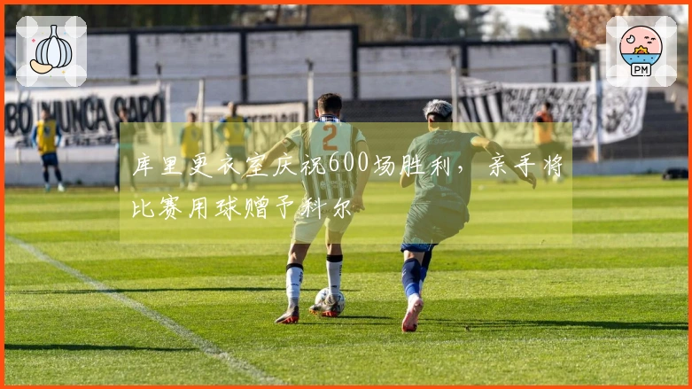 库里更衣室庆祝600场胜利，亲手将比赛用球赠予科尔