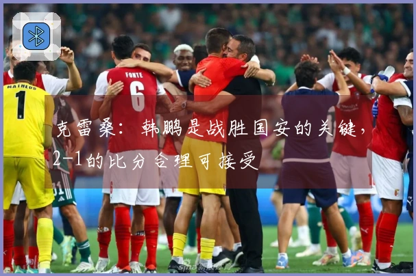 克雷桑：韩鹏是战胜国安的关键，2-1的比分合理可接受