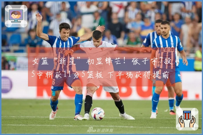 女篮“新星”初显锋芒！张子宇7投5中斩获11分5篮板 下半场获得提前休息机会