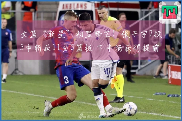 女篮“新星”初显锋芒！张子宇7投5中斩获11分5篮板 下半场获得提前休息机会