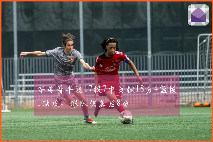字母哥半场17投7中贡献18分4篮板1助攻，球队仍落后8分