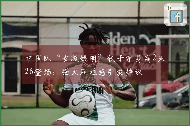 中国队“女版姚明”张子宇身高2米26登场，强大压迫感引发热议
