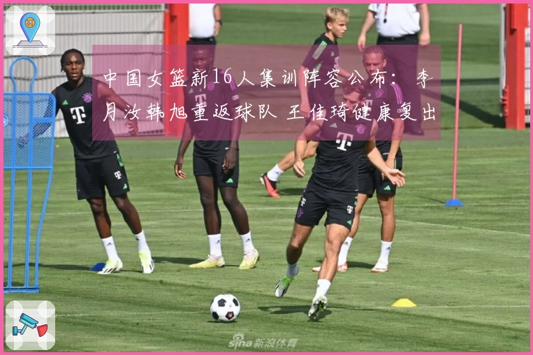 中国女篮新16人集训阵容公布：李月汝韩旭重返球队 王佳琦健康复出