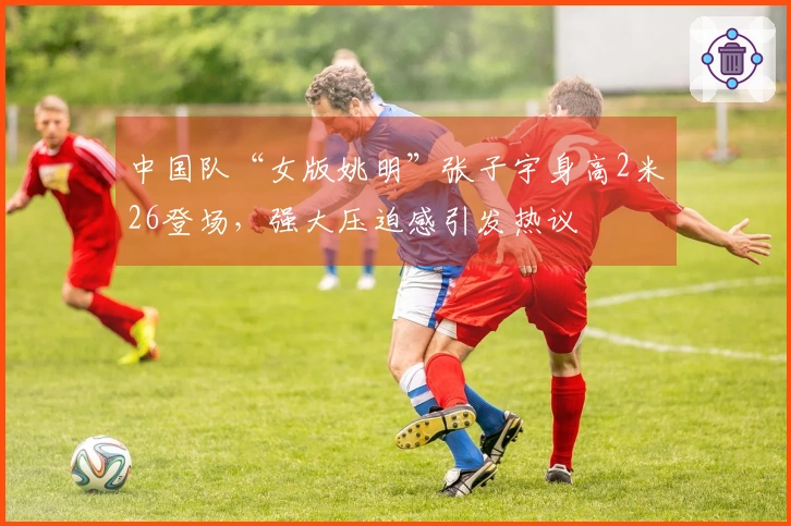 中国队“女版姚明”张子宇身高2米26登场，强大压迫感引发热议