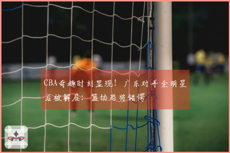CBA奇趣时刻显现！广东对手全明星后被解雇：篮协恐将错愕