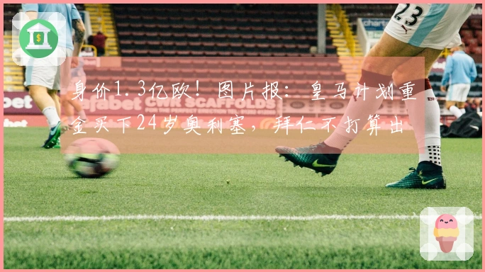 身价1.3亿欧！图片报：皇马计划重金买下24岁奥利塞，拜仁不打算出售